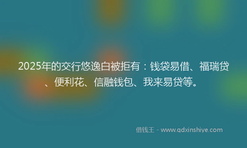 2025年的交行悠逸白被拒有：钱袋易借、福瑞贷、便利花、信融钱包、我来易贷等。