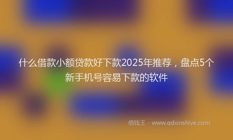 什么借款小额贷款好下款2025年推荐，盘点5个新手机号容易下款的软件