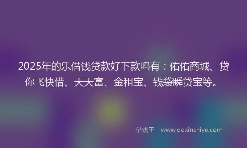 2025年的乐借钱贷款好下款吗有：佑佑商城、贷你飞快借、天天富、金租宝、钱袋瞬贷宝等。