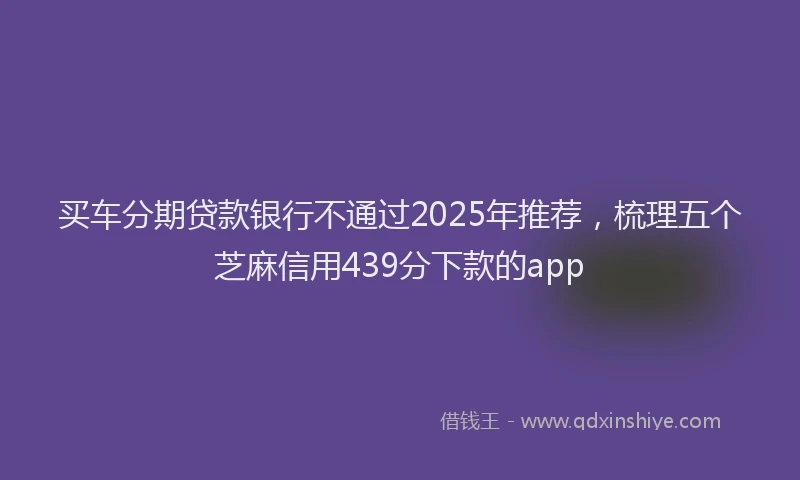 买车分期贷款银行不通过2025年推荐，梳理五个芝麻信用439分下款的app