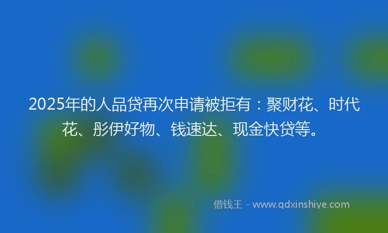 2025年的人品贷再次申请被拒有:聚财花、时代花、彤伊好物、钱速达、现金快贷等。