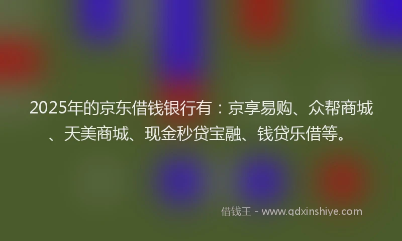 2025年的京东借钱银行有：京享易购、众帮商城、天美商城、现金秒贷宝融、钱贷乐借等。