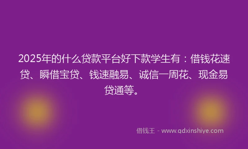 2025年的什么贷款平台好下款学生有：借钱花速贷、瞬借宝贷、钱速融易、诚信一周花、现金易贷通等。