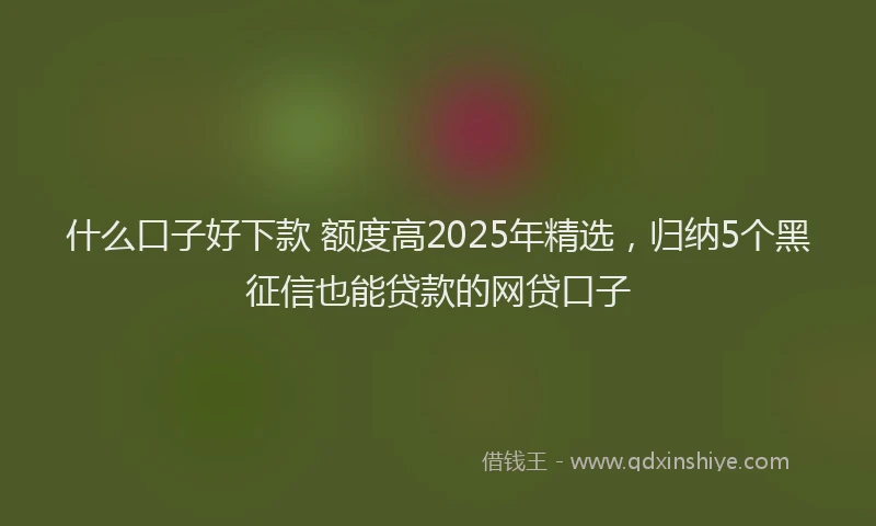 什么口子好下款 额度高2025年精选，归纳5个黑征信也能贷款的网贷口子