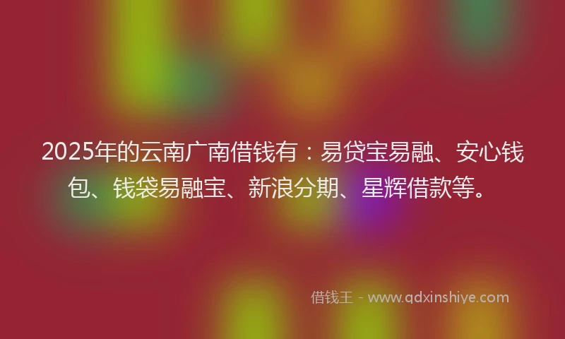 2025年的云南广南借钱有：易贷宝易融、安心钱包、钱袋易融宝、新浪分期、星辉借款等。