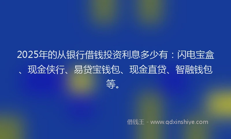 2025年的从银行借钱投资利息多少有：闪电宝盒、现金侠行、易贷宝钱包、现金直贷、智融钱包等。