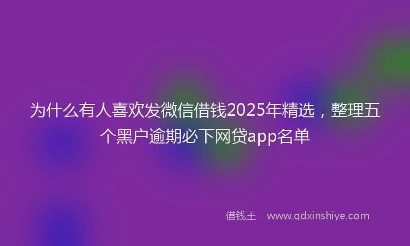 为什么有人喜欢发微信借钱2025年精选，整理五个黑户逾期必下网贷app名单