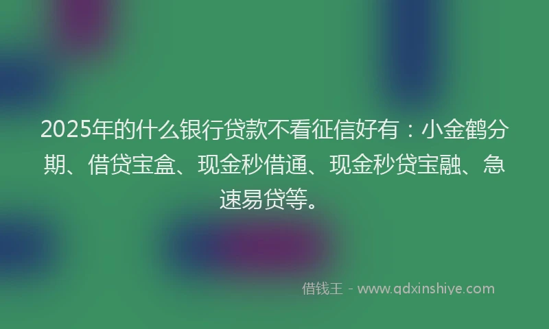 2025年的什么银行贷款不看征信好有：小金鹤分期、借贷宝盒、现金秒借通、现金秒贷宝融、急速易贷等。