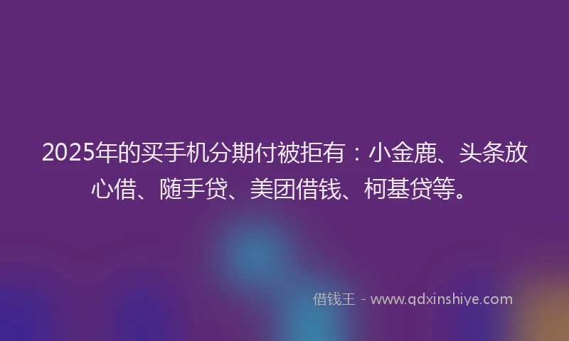 2025年的买手机分期付被拒有：小金鹿、头条放心借、随手贷、美团借钱、柯基贷等。