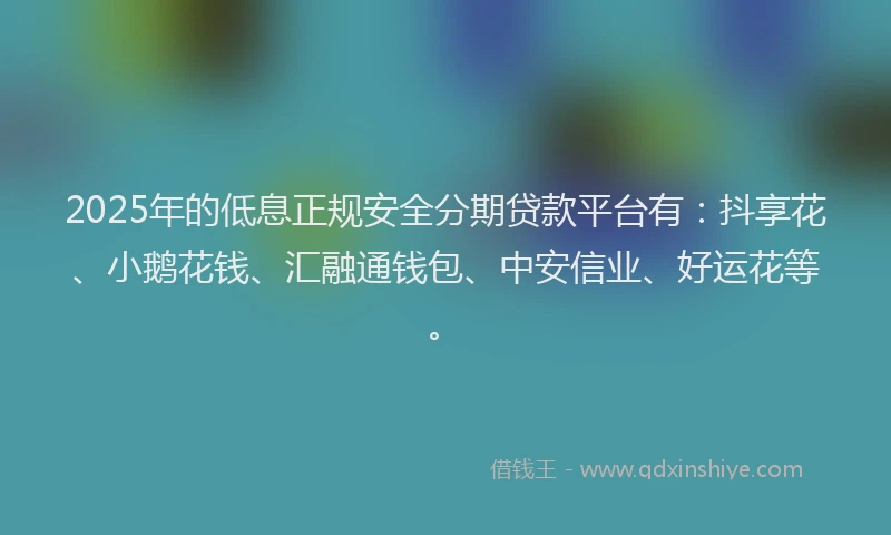 2025年的低息正规安全分期贷款平台有：抖享花、小鹅花钱、汇融通钱包、中安信业、好运花等。