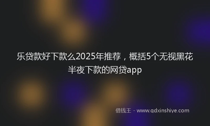 乐贷款好下款么2025年推荐，概括5个无视黑花半夜下款的网贷app