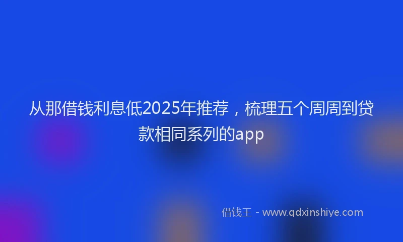 从那借钱利息低2025年推荐，梳理五个周周到贷款相同系列的app
