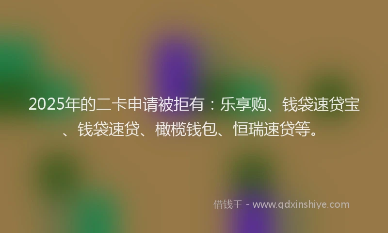 2025年的二卡申请被拒有：乐享购、钱袋速贷宝、钱袋速贷、橄榄钱包、恒瑞速贷等。