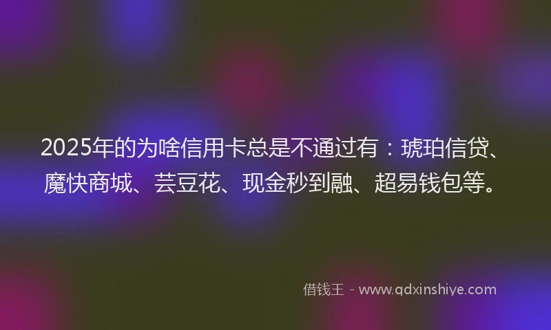 2025年的为啥信用卡总是不通过有：琥珀信贷、魔快商城、芸豆花、现金秒到融、超易钱包等。