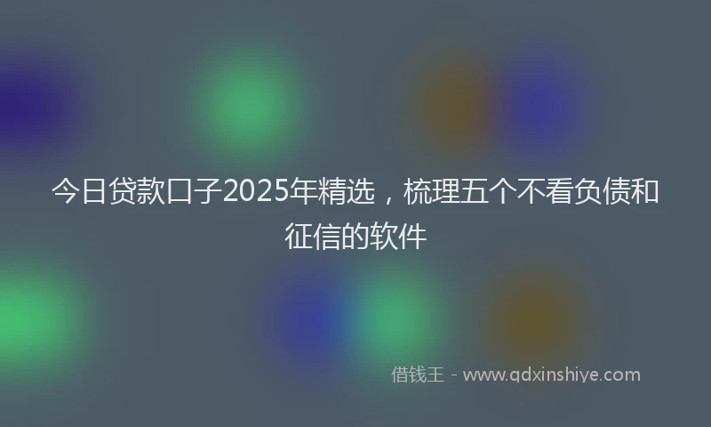 今日贷款口子2025年精选，梳理五个不看负债和征信的软件