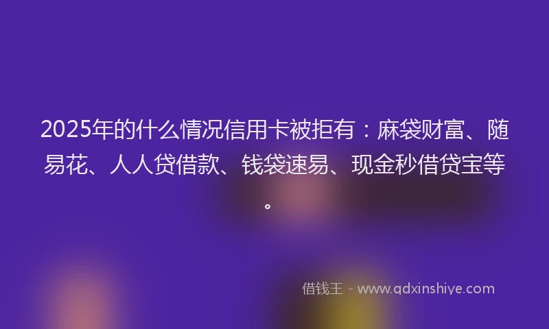 2025年的什么情况信用卡被拒有：麻袋财富、随易花、人人贷借款、钱袋速易、现金秒借贷宝等。