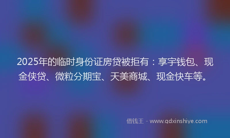 2025年的临时身份证房贷被拒有:享宇钱包、现金侠贷、微粒分期宝、天美商城、现金快车等。