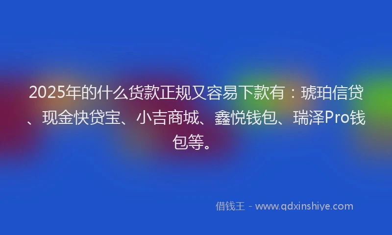 2025年的什么货款正规又容易下款有：琥珀信贷、现金快贷宝、小吉商城、鑫悦钱包、瑞泽Pro钱包等。