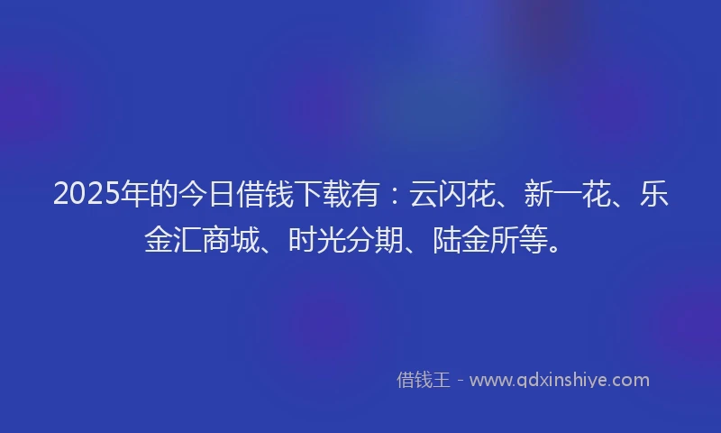 2025年的今日借钱下载有：云闪花、新一花、乐金汇商城、时光分期、陆金所等。