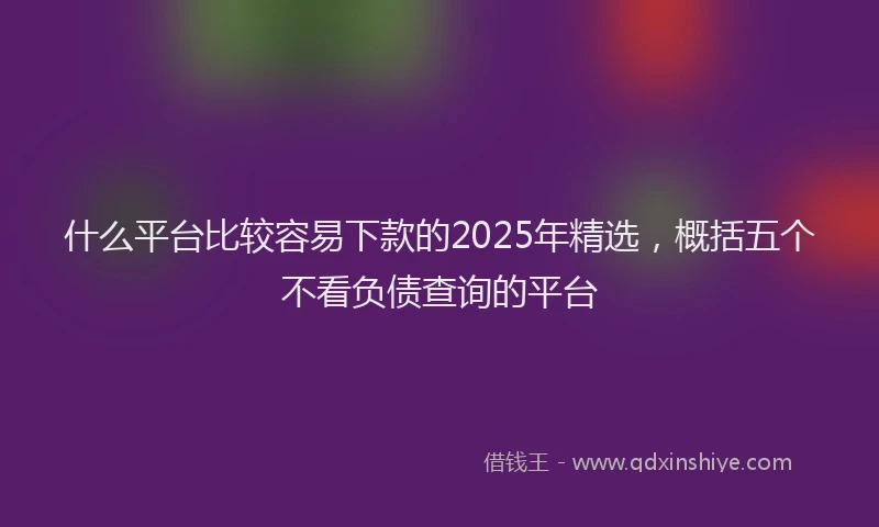 什么平台比较容易下款的2025年精选，概括五个不看负债查询的平台