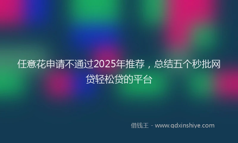 任意花申请不通过2025年推荐，总结五个秒批网贷轻松贷的平台