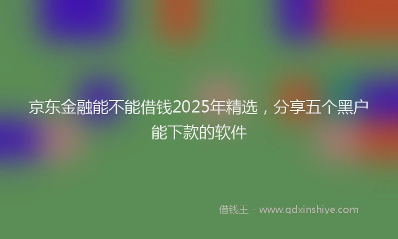京东金融能不能借钱2025年精选，分享五个黑户能下款的软件