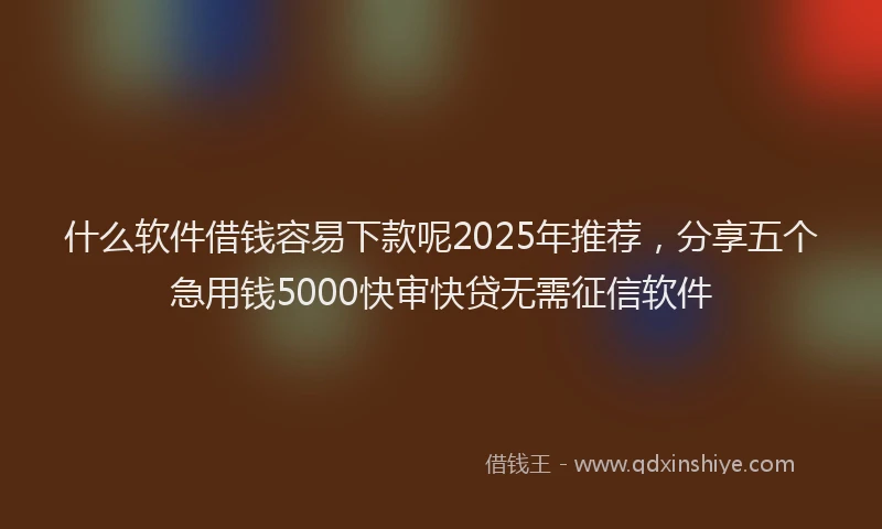 什么软件借钱容易下款呢2025年推荐，分享五个急用钱5000快审快贷无需征信软件