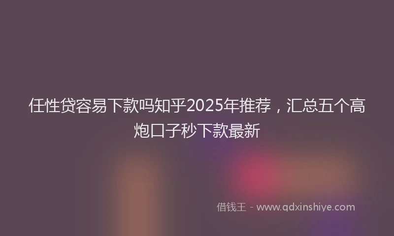 任性贷容易下款吗知乎2025年推荐，汇总五个高炮口子秒下款最新