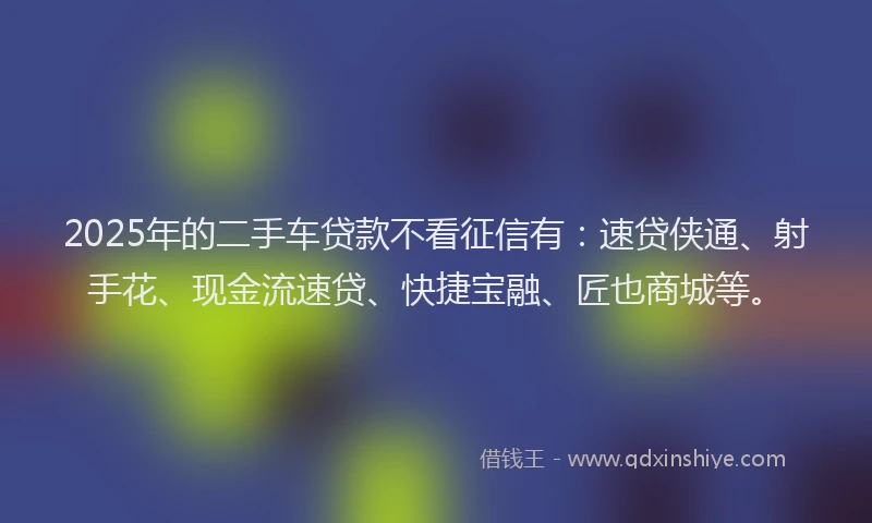 2025年的二手车贷款不看征信有：速贷侠通、射手花、现金流速贷、快捷宝融、匠也商城等。
