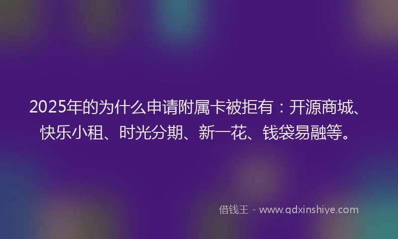 2025年的为什么申请附属卡被拒有：开源商城、快乐小租、时光分期、新一花、钱袋易融等。