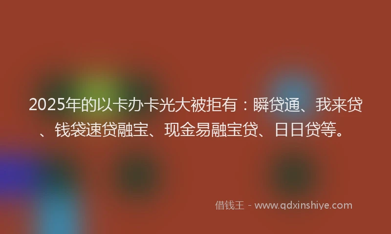 2025年的以卡办卡光大被拒有：瞬贷通、我来贷、钱袋速贷融宝、现金易融宝贷、日日贷等。