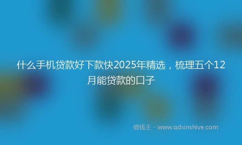 什么手机贷款好下款快2025年精选，梳理五个12月能贷款的口子