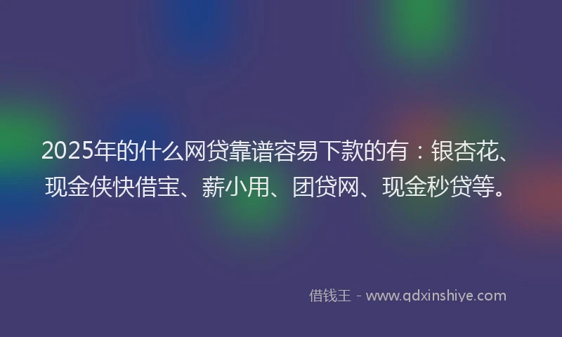 2025年的什么网贷靠谱容易下款的有：银杏花、现金侠快借宝、薪小用、团贷网、现金秒贷等。