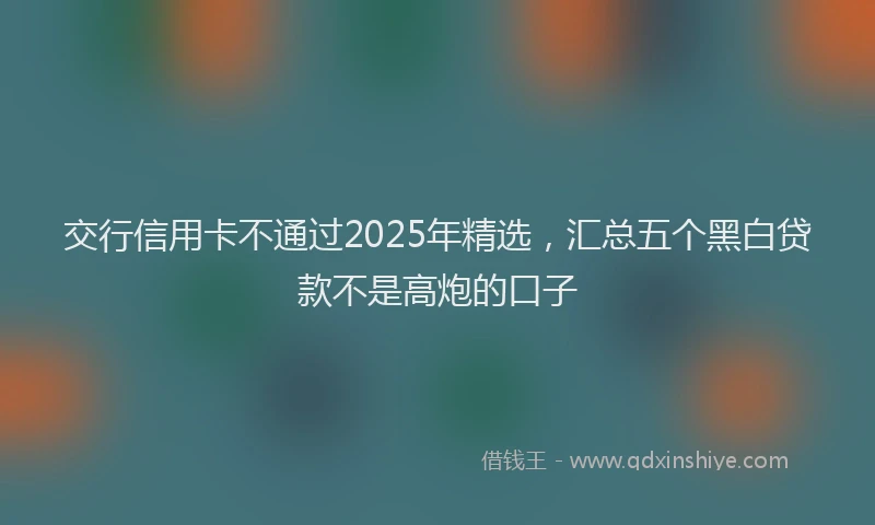 交行信用卡不通过2025年精选，汇总五个黑白贷款不是高炮的口子