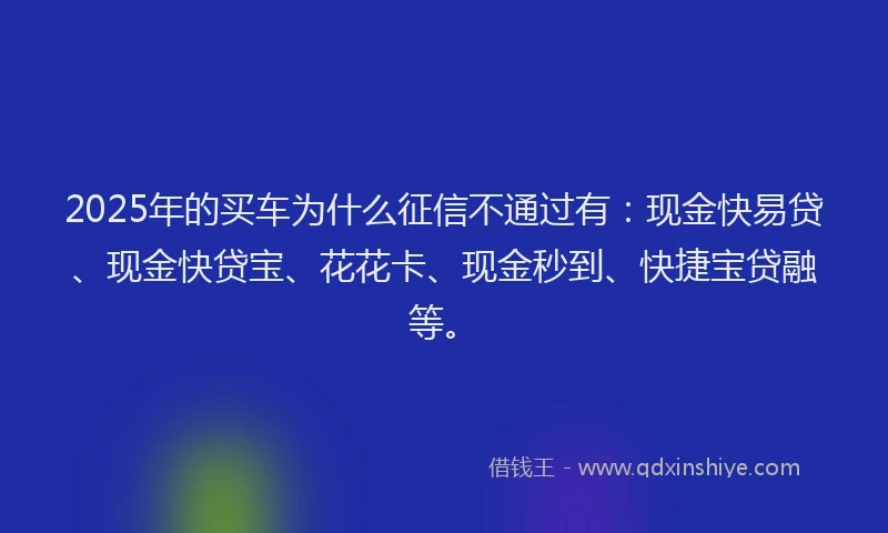2025年的买车为什么征信不通过有：现金快易贷、现金快贷宝、花花卡、现金秒到、快捷宝贷融等。