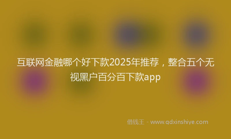 互联网金融哪个好下款2025年推荐，整合五个无视黑户百分百下款app