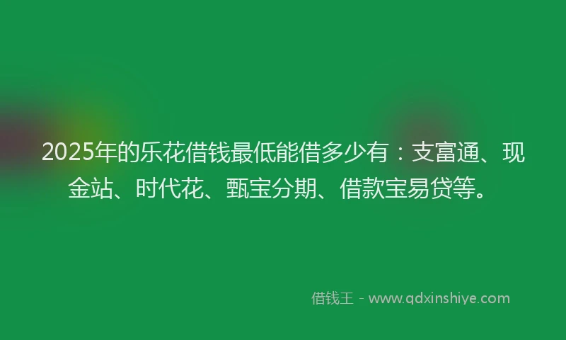 2025年的乐花借钱最低能借多少有：支富通、现金站、时代花、甄宝分期、借款宝易贷等。