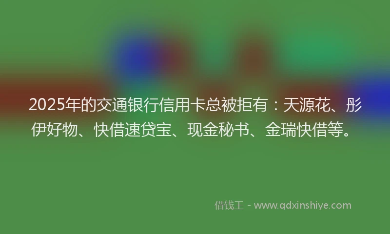 2025年的交通银行信用卡总被拒有：天源花、彤伊好物、快借速贷宝、现金秘书、金瑞快借等。