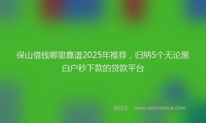 保山借钱哪里靠谱2025年推荐，归纳5个无论黑白户秒下款的贷款平台