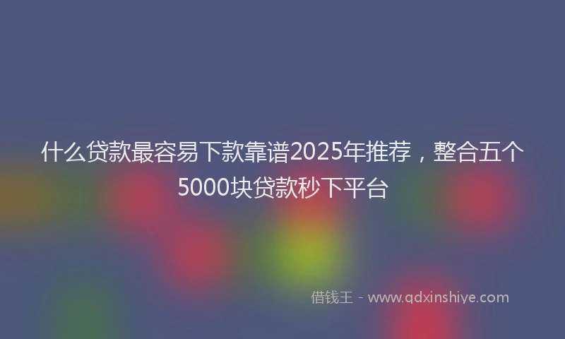 什么贷款最容易下款靠谱2025年推荐，整合五个5000块贷款秒下平台