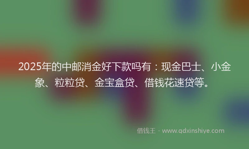 2025年的中邮消金好下款吗有：现金巴士、小金象、粒粒贷、金宝盒贷、借钱花速贷等。