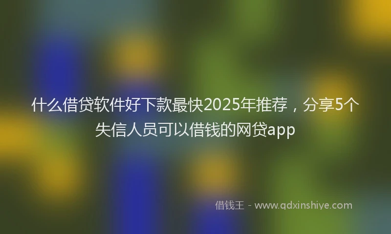什么借贷软件好下款最快2025年推荐,分享5个失信人员可以借钱的网贷app