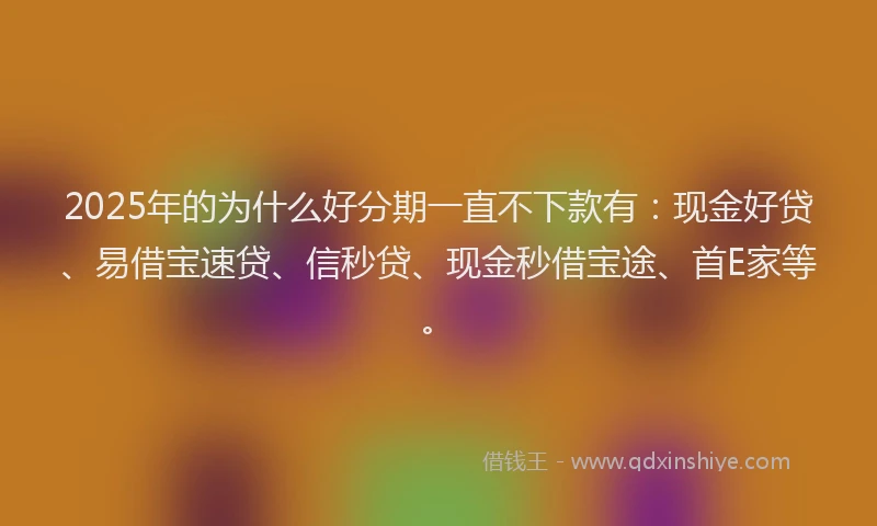 2025年的为什么好分期一直不下款有：现金好贷、易借宝速贷、信秒贷、现金秒借宝途、首E家等。