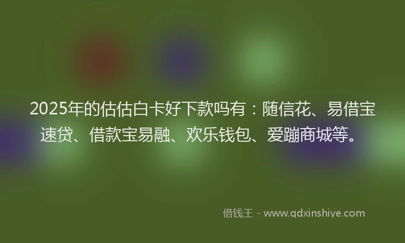 2025年的估估白卡好下款吗有：随信花、易借宝速贷、借款宝易融、欢乐钱包、爱蹦商城等。