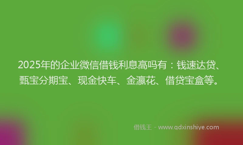 2025年的企业微信借钱利息高吗有：钱速达贷、甄宝分期宝、现金快车、金瀛花、借贷宝盒等。