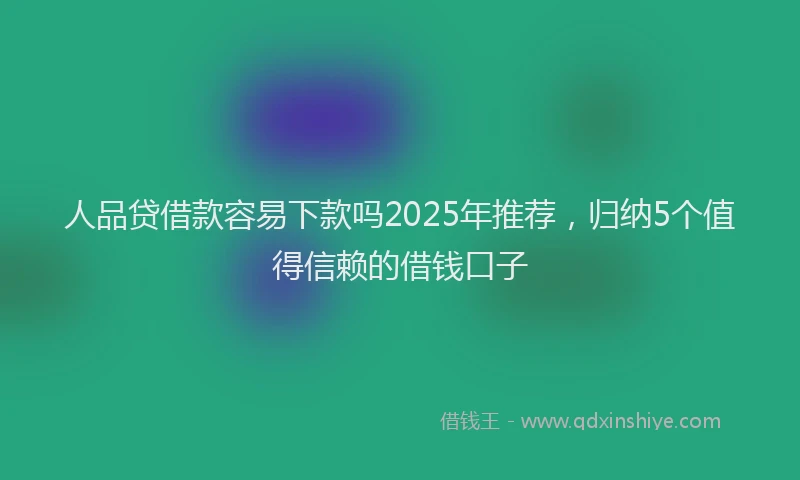 人品贷借款容易下款吗2025年推荐，归纳5个值得信赖的借钱口子