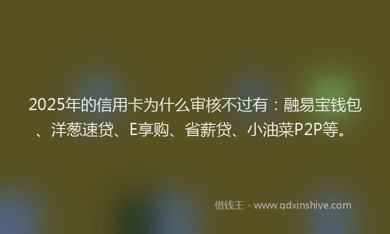 2025年的信用卡为什么审核不过有：融易宝钱包、洋葱速贷、E享购、省薪贷、小油菜P2P等。