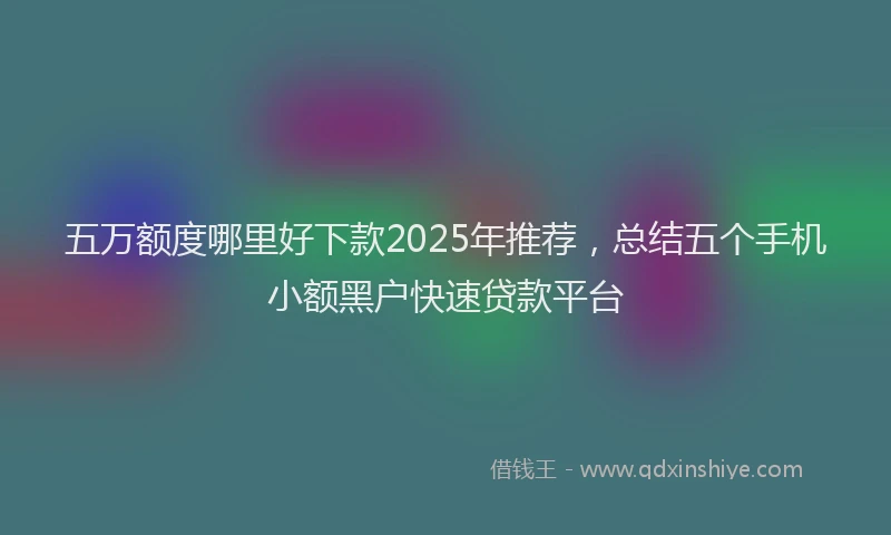 五万额度哪里好下款2025年推荐，总结五个手机小额黑户快速贷款平台