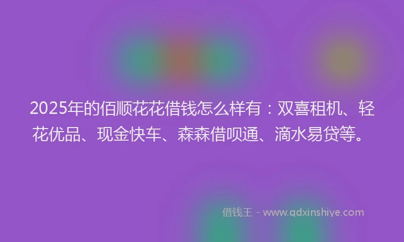 2025年的佰顺花花借钱怎么样有：双喜租机、轻花优品、现金快车、森森借呗通、滴水易贷等。