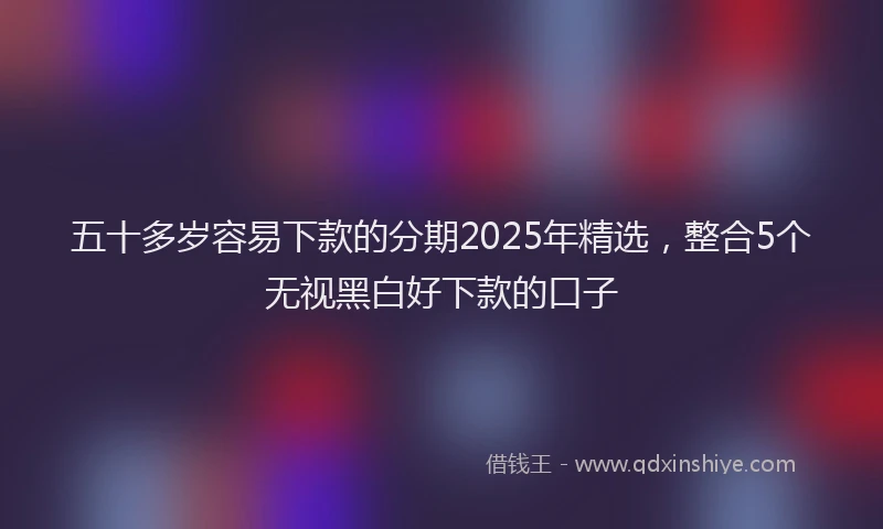 五十多岁容易下款的分期2025年精选，整合5个无视黑白好下款的口子